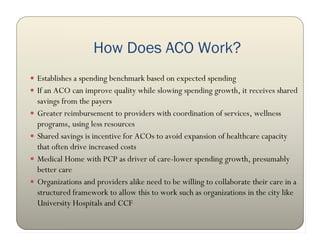 How Does ACO Work?
 Establishes a spending benchmark based on expected spending
 If an ACO can improve quality while slowing spending growth, it receives shared
    savings from the payers
   Greater reimbursement to providers with coordination of services, wellness
    programs, using less resources
   Shared savings is incentive for ACOs to avoid expansion of healthcare capacity
    that often drive increased costs
   Medical Home with PCP as driver of care-lower spending growth, presumably
    better care
   Organizations and providers alike need to be willing to collaborate their care in a
    structured framework to allow this to work such as organizations in the city like
    University Hospitals and CCF
 