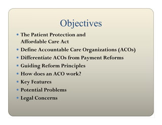 Objectives
 The Patient Protection and
  Affordable Care Act
 Define Accountable Care Organizations (ACOs)
 Differentiate ACOs from Payment Reforms
 Guiding Reform Principles
 How does an ACO work?
 Key Features
 Potential Problems
 Legal Concerns
 