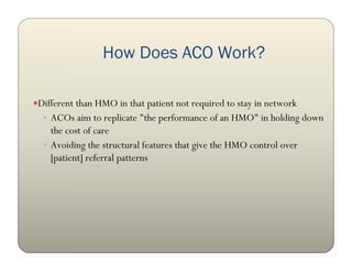 How Does ACO Work?

Different than HMO in that patient not required to stay in network
   ACOs aim to replicate "the performance of an HMO" in holding down
    the cost of care
   Avoiding the structural features that give the HMO control over
    [patient] referral patterns
 