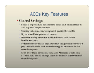 ACOs Key Features
 Shared Savings
  Specific expenditure benchmarks based on historical trends
     and adjusted for patient mix
    Contingent on meeting designated quality thresholds
    If you spend less, you receive more
    Reinvest money saved for medical homes, slow down
     healthcare costs
    Federal health officials predicted that the government would
     pay $800 million in such shared savings to providers in the
     next three years.
    Even after these payments, they said, Medicare would save
     $510 million, and its savings could be as much as $960 million
     over three years.
 