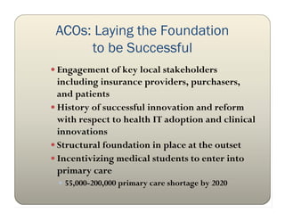 ACOs: Laying the Foundation
      to be Successful
 Engagement of key local stakeholders
  including insurance providers, purchasers,
  and patients
 History of successful innovation and reform
  with respect to health IT adoption and clinical
  innovations
 Structural foundation in place at the outset
 Incentivizing medical students to enter into
  primary care
  55,000-200,000 primary care shortage by 2020
 