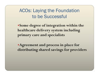 ACOs: Laying the Foundation
      to be Successful
Some degree of integration within the
healthcare delivery system including
primary care and specialists

Agreement and process in place for
distributing shared savings for providers
 