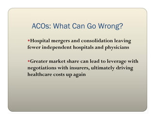 ACOs: What Can Go Wrong?
Hospital mergers and consolidation leaving
fewer independent hospitals and physicians

Greater market share can lead to leverage with
negotiations with insurers, ultimately driving
healthcare costs up again
 