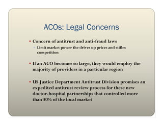 ACOs: Legal Concerns
 Concern of antitrust and anti-fraud laws
   Limit market power the drives up prices and stifles
    competition

 If an ACO becomes so large, they would employ the
  majority of providers in a particular region

 US Justice Department Antitrust Division promises an
  expedited antitrust review process for these new
  doctor-hospital partnerships that controlled more
  than 50% of the local market
 