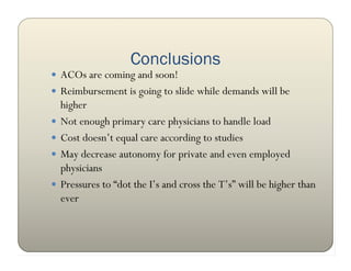 Conclusions
 ACOs are coming and soon!
 Reimbursement is going to slide while demands will be
    higher
   Not enough primary care physicians to handle load
   Cost doesn’t equal care according to studies
   May decrease autonomy for private and even employed
    physicians
   Pressures to “dot the I’s and cross the T’s” will be higher than
    ever
 