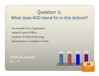 Question 1:
     What does ACO stand for in this lecture?

1. Accountable Care Organization
2. Animal Control Officer
3. Academy of Clinical Oncology
4. Administrative Compliance Order



                                     25%   25%   25%   25%
     Correct answer
     is… 1
                                                        10
                                     1      2     3      4
                                                       Countdown
 