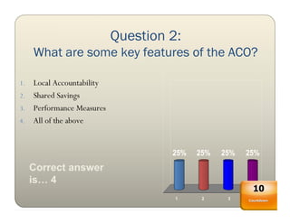 Question 2:
     What are some key features of the ACO?

1. Local Accountability
2. Shared Savings
3. Performance Measures
4. All of the above



                                   25%   25%   25%   25%
     Correct answer
     is… 4
                                                      10
                                    1     2     3      4
                                                     Countdown
 