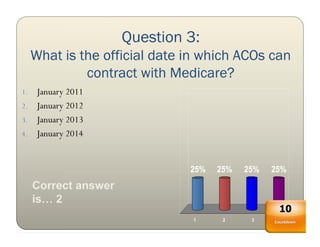 Question 3:
     What is the official date in which ACOs can
              contract with Medicare?
1. January 2011
2. January 2012
3. January 2013
4. January 2014



                               25%   25%   25%   25%
     Correct answer
     is… 2
                                                  10
                                1     2     3      4
                                                 Countdown
 