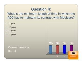 Question 4:
     What is the minimum length of time in which the
     ACO has to maintain its contract with Medicare?
1. 1 year
2. 2 years
3. 3 years
4. 4 years



                                 25%   25%   25%   25%
     Correct answer
     is… 3
                                                    10
                                  1     2     3      4
                                                   Countdown
 
