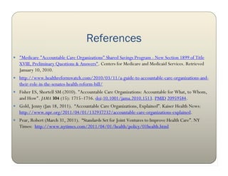 References
 "Medicare "Accountable Care Organizations" Shared Savings Program - New Section 1899 of Title
   XVIII, Preliminary Questions & Answers". Centers for Medicare and Medicaid Services. Retrieved
   January 10, 2010.
 http://www.healthreformwatch.com/2010/03/11/a-guide-to-accountable-care-organizations-and-
   their-role-in-the-senates-health-reform-bill/
 Fisher ES, Shortell SM (2010). "Accountable Care Organizations: Accountable for What, to Whom,
   and How". JAMA 304 (15): 1715–1716. doi:10.1001/jama.2010.1513. PMID 20959584.
 Gold, Jenny (Jan 18, 2011). “Accountable Care Organizations, Explained”. Kaiser Health News:
   http://www.npr.org/2011/04/01/132937232/accountable-care-organizations-explained.
 Pear, Robert (March 31, 2011). “Standards Set for Joint Ventures to Improve Health Care”. NY
   Times: http://www.nytimes.com/2011/04/01/health/policy/01health.html
 