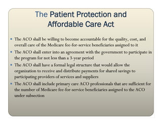 The Patient Protection and
                Affordable Care Act
 The ACO shall be willing to become accountable for the quality, cost, and
  overall care of the Medicare fee-for-service beneficiaries assigned to it
 The ACO shall enter into an agreement with the government to participate in
  the program for not less than a 3-year period
 The ACO shall have a formal legal structure that would allow the
  organization to receive and distribute payments for shared savings to
  participating providers of services and suppliers
 The ACO shall include primary care ACO professionals that are sufficient for
  the number of Medicare fee-for-service beneficiaries assigned to the ACO
  under subsection
 