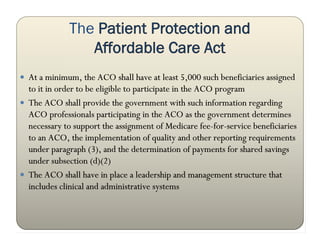 The Patient Protection and
                 Affordable Care Act
 At a minimum, the ACO shall have at least 5,000 such beneficiaries assigned
  to it in order to be eligible to participate in the ACO program
 The ACO shall provide the government with such information regarding
  ACO professionals participating in the ACO as the government determines
  necessary to support the assignment of Medicare fee-for-service beneficiaries
  to an ACO, the implementation of quality and other reporting requirements
  under paragraph (3), and the determination of payments for shared savings
  under subsection (d)(2)
 The ACO shall have in place a leadership and management structure that
  includes clinical and administrative systems
 