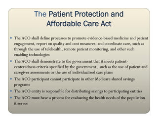 The Patient Protection and
                   Affordable Care Act
 The ACO shall define processes to promote evidence-based medicine and patient
    engagement, report on quality and cost measures, and coordinate care, such as
    through the use of telehealth, remote patient monitoring, and other such
    enabling technologies
   The ACO shall demonstrate to the government that it meets patient-
    centeredness criteria specified by the government , such as the use of patient and
    caregiver assessments or the use of individualized care plans
   The ACO participant cannot participate in other Medicare shared savings
    programs
   The ACO entity is responsible for distributing savings to participating entities
   The ACO must have a process for evaluating the health needs of the population
    it serves
 