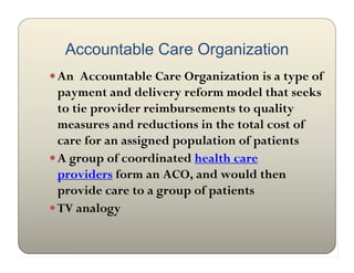 Accountable Care Organization
 An Accountable Care Organization is a type of
  payment and delivery reform model that seeks
  to tie provider reimbursements to quality
  measures and reductions in the total cost of
  care for an assigned population of patients
 A group of coordinated health care
  providers form an ACO, and would then
  provide care to a group of patients
 TV analogy
 