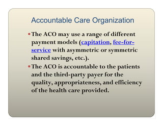 Accountable Care Organization
 The ACO may use a range of different
  payment models (capitation, fee-for-
  service with asymmetric or symmetric
  shared savings, etc.).
 The ACO is accountable to the patients
  and the third-party payer for the
  quality, appropriateness, and efficiency
  of the health care provided.
 