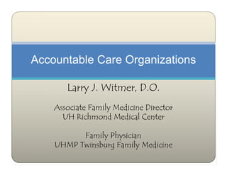 Accountable Care Organizations

       Larry J. Witmer, D.O.
    Associate Family Medicine Director
      UH Richmond Medical Center

          Family Physician
    UHMP Twinsburg Family Medicine
 