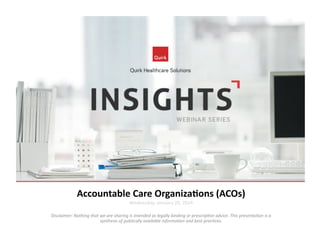 Accountable	
  Care	
  Organiza2ons	
  (ACOs)	
  
Wednesday,	
  January	
  29,	
  2014	
  

Disclaimer:	
  Nothing	
  that	
  we	
  are	
  sharing	
  is	
  intended	
  as	
  legally	
  binding	
  or	
  prescrip7ve	
  advice.	
  This	
  presenta7on	
  is	
  a	
  
synthesis	
  of	
  publically	
  available	
  informa7on	
  and	
  best	
  prac7ces.	
  

 