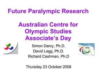 Future Paralympic Research Australian Centre for Olympic Studies Associate’s Day Simon Darcy, Ph.D. David Legg, Ph.D. Richard Cashman, Ph.D Thursday 23 October 2008 