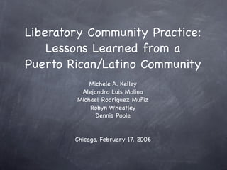 Liberatory Community Practice:
    Lessons Learned from a
Puerto Rican/Latino Community
            Michele A. Kelley
         Alejandro Luis Molina
        Michael Rodríguez Muñiz
            Robyn Wheatley
              Dennis Poole


        Chicago, February 17, 2006
 