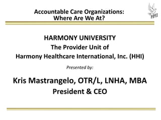 Accountable Care Organizations:
            Where Are We At?

         HARMONY UNIVERSITY
          The Provider Unit of
Harmony Healthcare International, Inc. (HHI)
                 Presented by:

Kris Mastrangelo, OTR/L, LNHA, MBA
            President & CEO
 