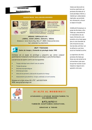 Somos una Asociación no
        Visita nuestra web!
                                                                                   lucrativa constituida por
      Www.altoalmobbing.org                                                        personas afectadas por el
                                                                                   acoso psicológico laboral, y
                                                                                   también por colaboradores
                  NUESTROS COLABORADORES                                           implicados, que pretende
                                                                                   dar información y ofrecer
                                                                                   un espacio de ayuda



                                                                                   ASAM está formada por un
                                                                                   grupo de afectados y afec-
                                                                                   tadas que, conscientes de
                                                                                   la trascendencia de una
                            ABOGADO, ESPECIALISTA EN :                             buena información y com-
                LABORAL, ACOSO LABORAL, ESCOLAR y SEXUAL                           prensión y de un buen apoyo
        Estamos en : Carrer Doctor Reig, 18bis, 2º , 08840, Viladecans Barcelona   para el curso favorable de
                            Telf.: 644421567 Fax 936372670.                        esta situación de acoso,
                                                                                   han decidido contribuir con
                                      GRUP 7 PSICOLEGS                             su esfuerzo a una tarea
           Centro de terapia y formación en psicología desde 1993                  social sin finalidad lucrativa


Contamos con un equipo de psicólogos y psiquiatra que cubren cualquier             La experiencia de otras
posibilidad de tratamiento multidisciplinar psicológico y psicofarmacológico.      personas afectadas que

Los servicios de nuestro centro son los siguientes:                                llevan una vida normal es de
                                                                                   extraordinario valor para
•     Terapia individual tanto infantil como de adultos                            las que han recibido recien-

•     Terapia de pareja                                                            temente el impacto de la

•     Informes neuropsicológicos                                                   agresión o del acoso.

•     Informes periciales

•     Selección de personal y adecuación de puestos de trabajo

•     Asesoramiento psicodietético: terapia combinada con nutricionistas.

Estamos en la Calle Aribau 152, 2º2º , telf.932173239.
WEB: www.grup7psicolegs.com




                                    D I ALTO AL MO BBING!!!

                               AYUDANOS A AYUDAR NECESITAMOS TU
                                         COLABORACIÓN

                                                   A FÍL IATE !!!
                                 TAMBIÉN ACEPTAMOS DONATIVOS.

                                               GRACIAS A TOD@S
 
