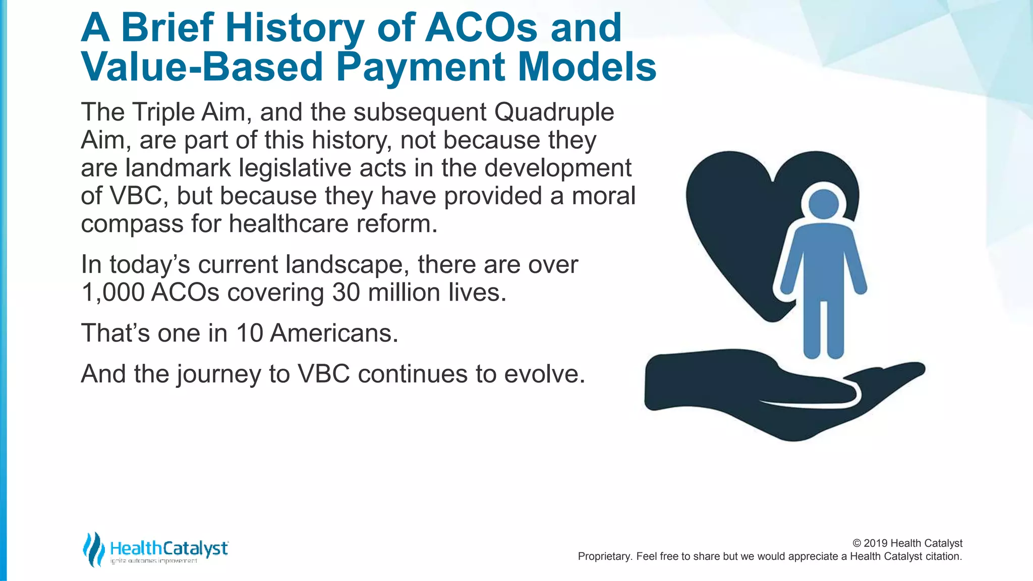© 2019 Health Catalyst
Proprietary. Feel free to share but we would appreciate a Health Catalyst citation.
The Triple Aim, and the subsequent Quadruple
Aim, are part of this history, not because they
are landmark legislative acts in the development
of VBC, but because they have provided a moral
compass for healthcare reform.
In today’s current landscape, there are over
1,000 ACOs covering 30 million lives.
That’s one in 10 Americans.
And the journey to VBC continues to evolve.
A Brief History of ACOs and
Value-Based Payment Models
 