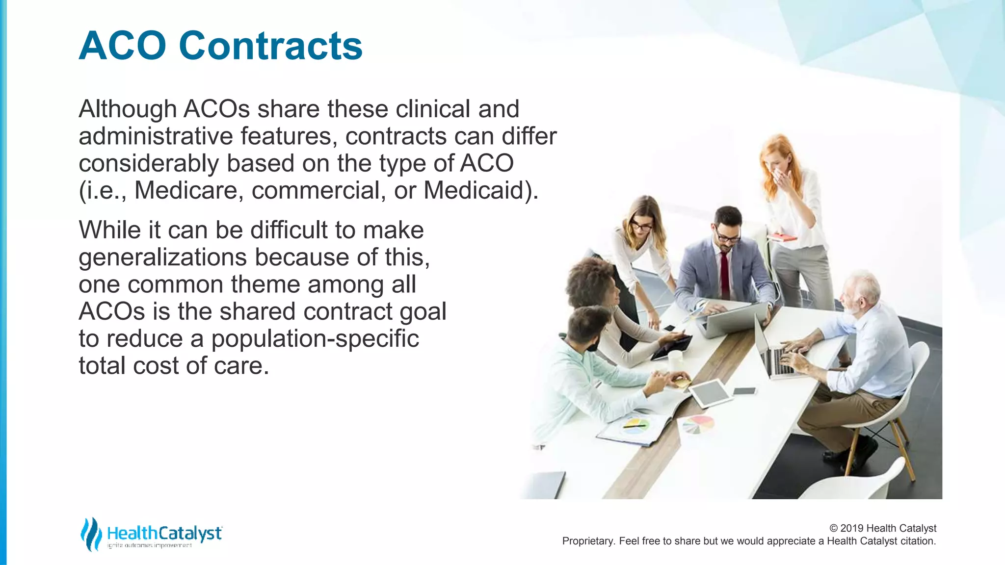 © 2019 Health Catalyst
Proprietary. Feel free to share but we would appreciate a Health Catalyst citation.
Although ACOs share these clinical and
administrative features, contracts can differ
considerably based on the type of ACO
(i.e., Medicare, commercial, or Medicaid).
While it can be difficult to make
generalizations because of this,
one common theme among all
ACOs is the shared contract goal
to reduce a population-specific
total cost of care.
ACO Contracts
 
