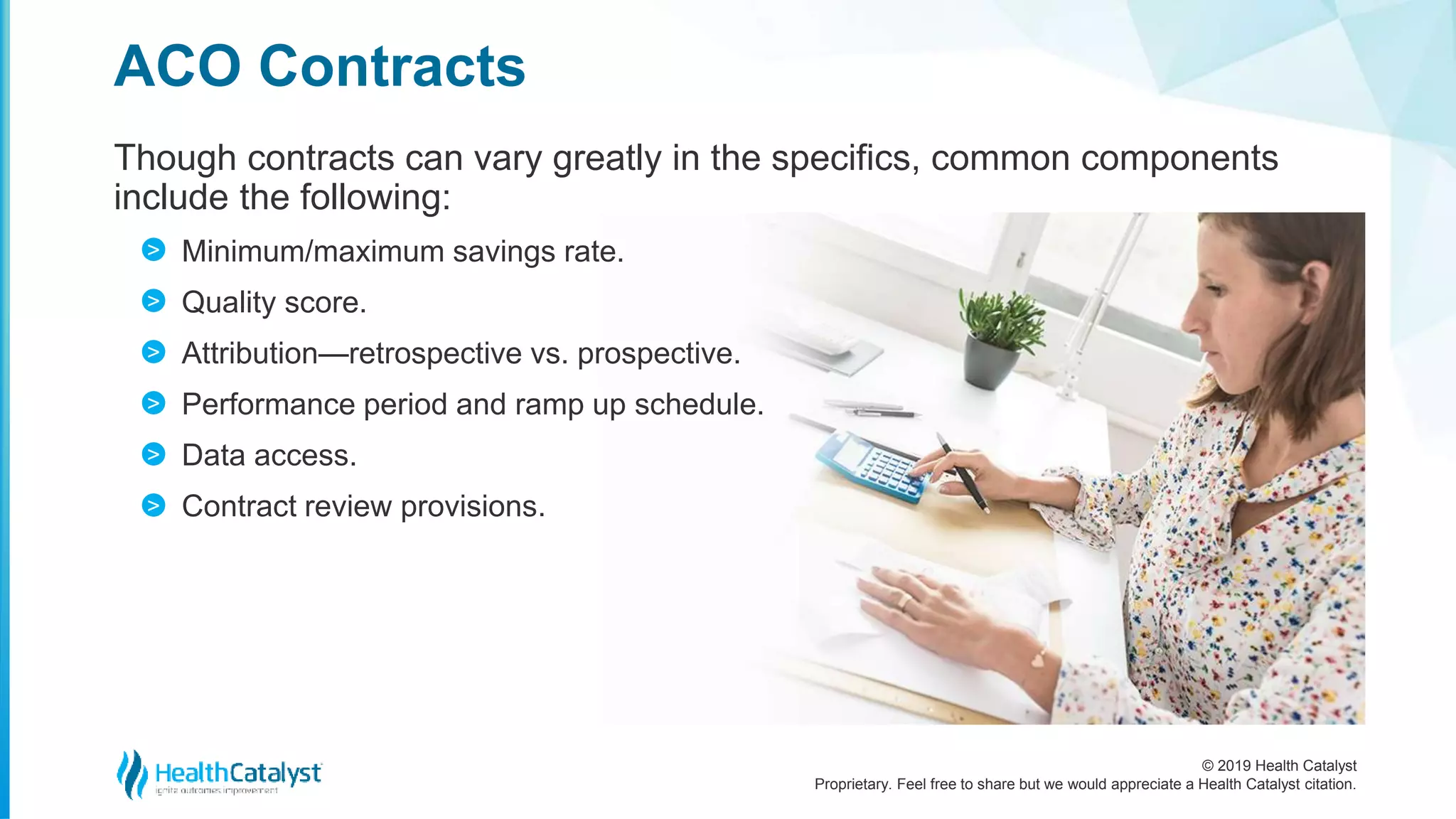 © 2019 Health Catalyst
Proprietary. Feel free to share but we would appreciate a Health Catalyst citation.
Though contracts can vary greatly in the specifics, common components
include the following:
Minimum/maximum savings rate.
Quality score.
Attribution—retrospective vs. prospective.
Performance period and ramp up schedule.
Data access.
Contract review provisions.
ACO Contracts
>
>
>
>
>
>
 