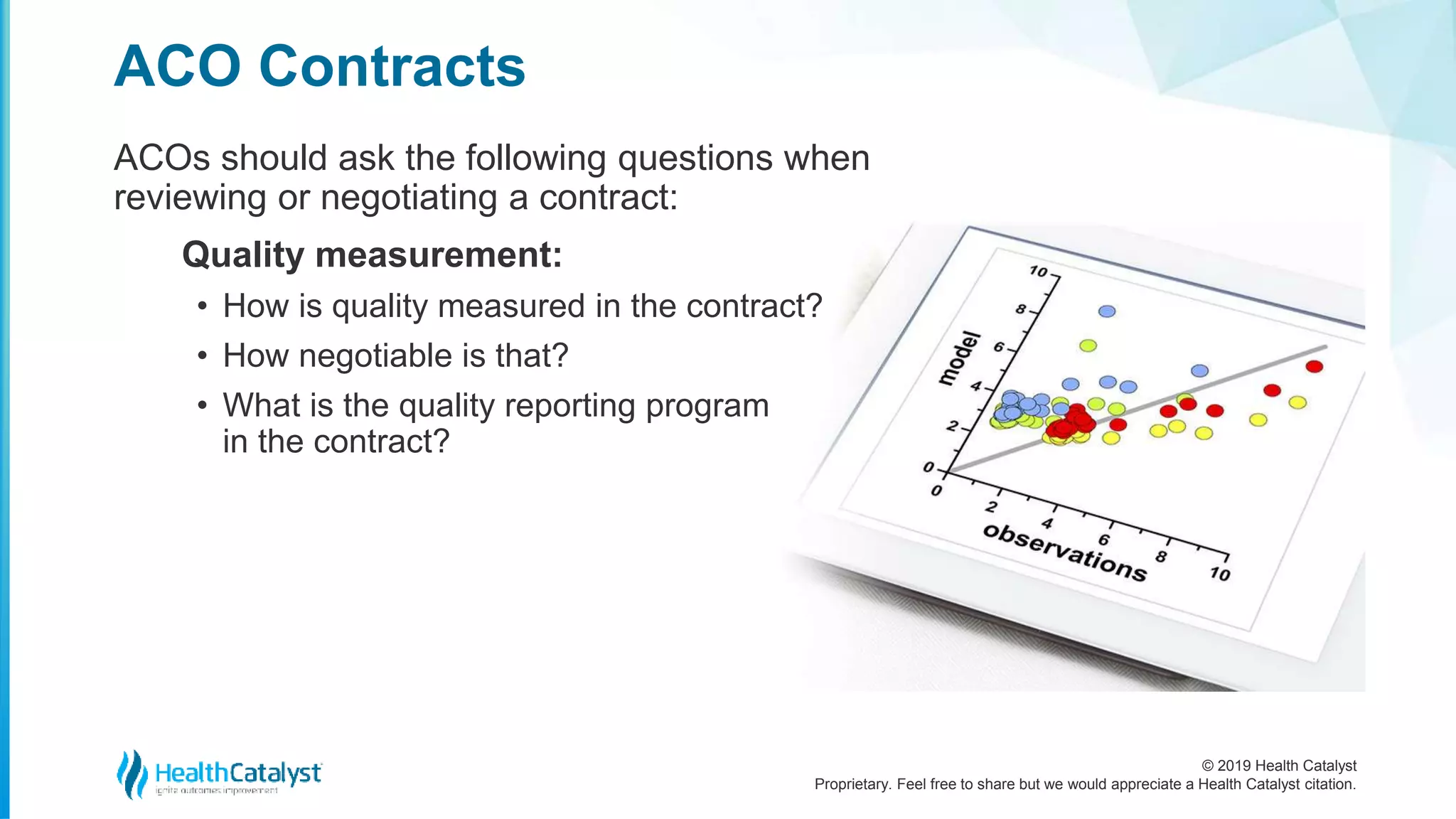 © 2019 Health Catalyst
Proprietary. Feel free to share but we would appreciate a Health Catalyst citation.
ACOs should ask the following questions when
reviewing or negotiating a contract:
Quality measurement:
• How is quality measured in the contract?
• How negotiable is that?
• What is the quality reporting program
in the contract?
ACO Contracts
 