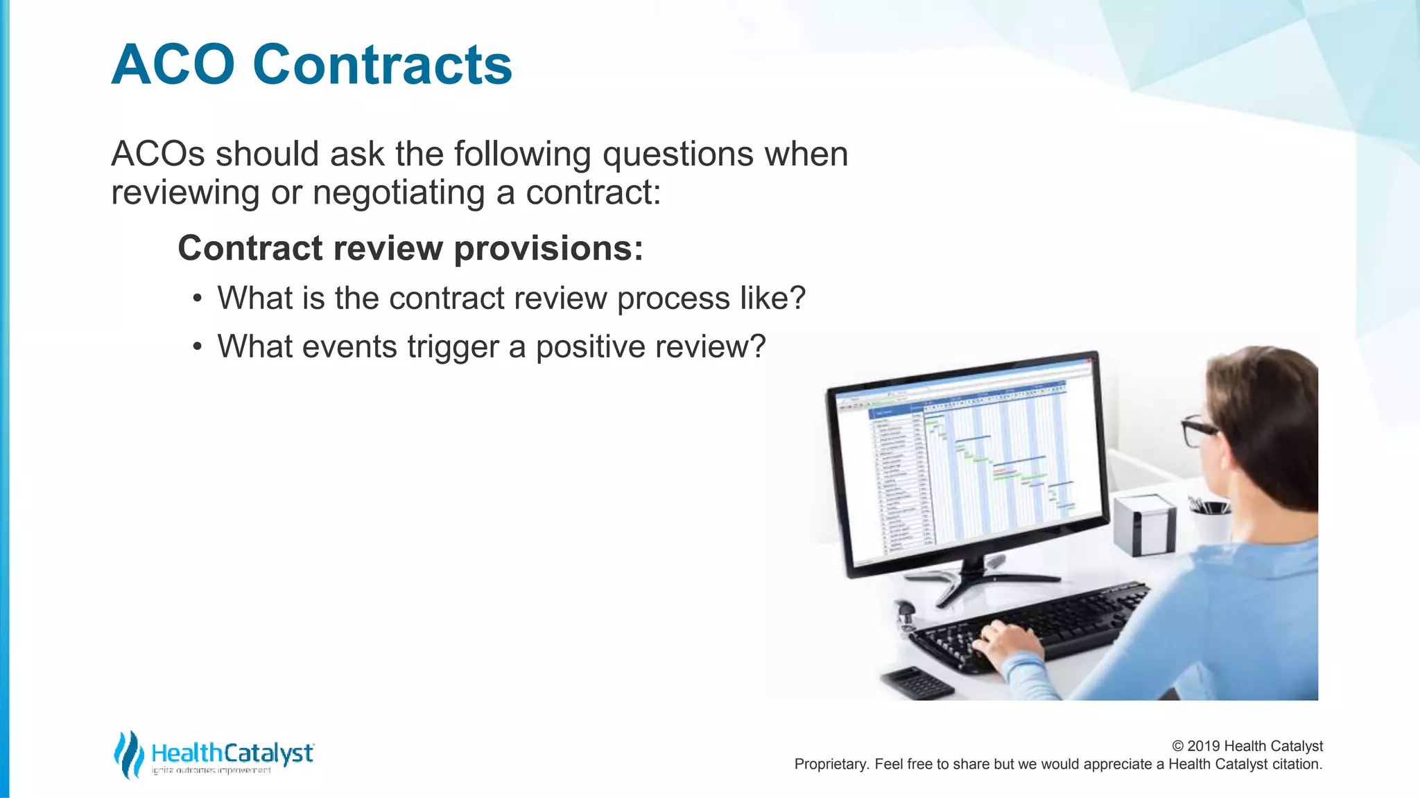 © 2019 Health Catalyst
Proprietary. Feel free to share but we would appreciate a Health Catalyst citation.
ACOs should ask the following questions when
reviewing or negotiating a contract:
Contract review provisions:
• What is the contract review process like?
• What events trigger a positive review?
ACO Contracts
 