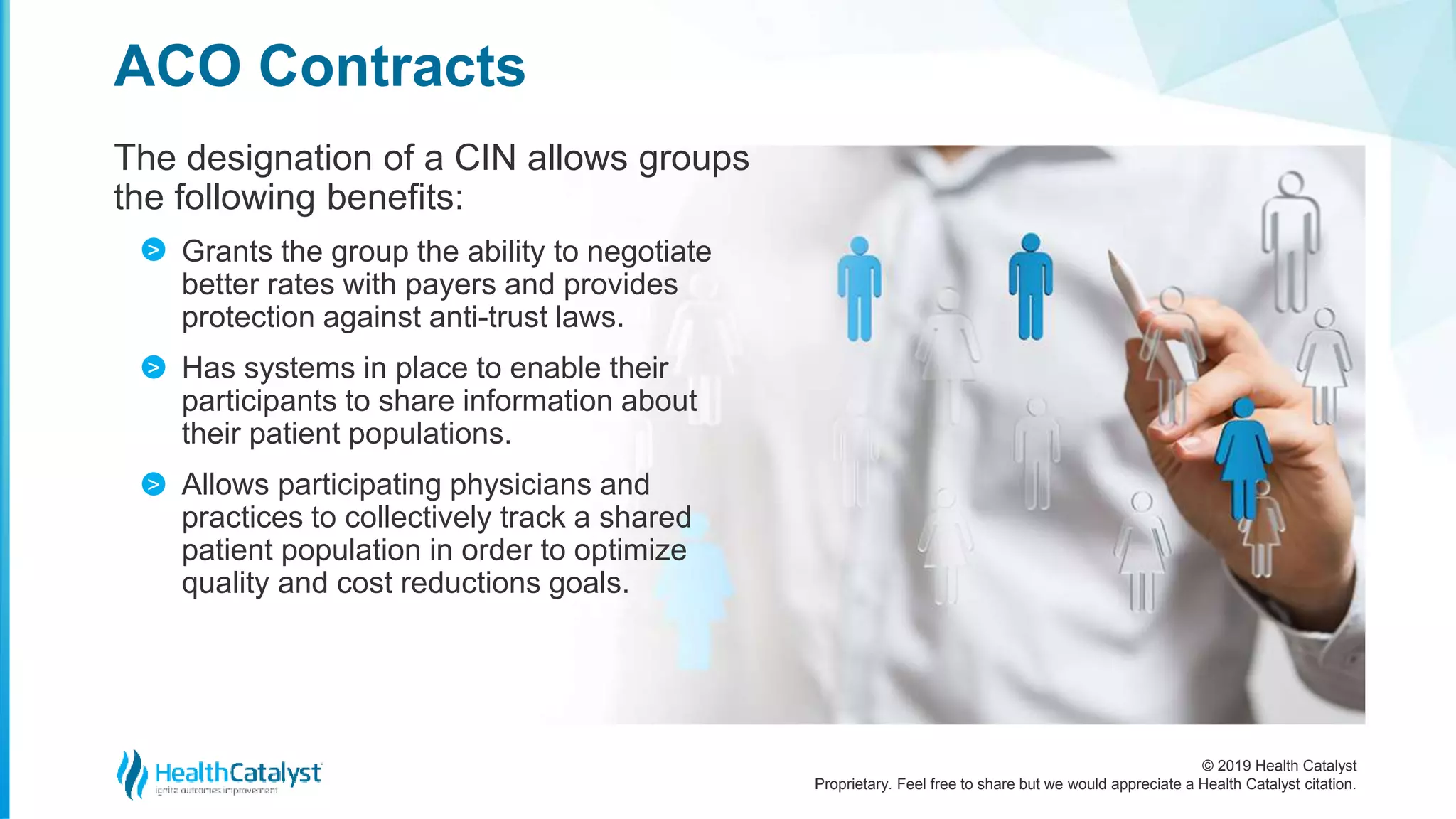 © 2019 Health Catalyst
Proprietary. Feel free to share but we would appreciate a Health Catalyst citation.
The designation of a CIN allows groups
the following benefits:
Grants the group the ability to negotiate
better rates with payers and provides
protection against anti-trust laws.
Has systems in place to enable their
participants to share information about
their patient populations.
Allows participating physicians and
practices to collectively track a shared
patient population in order to optimize
quality and cost reductions goals.
ACO Contracts
>
>
>
 