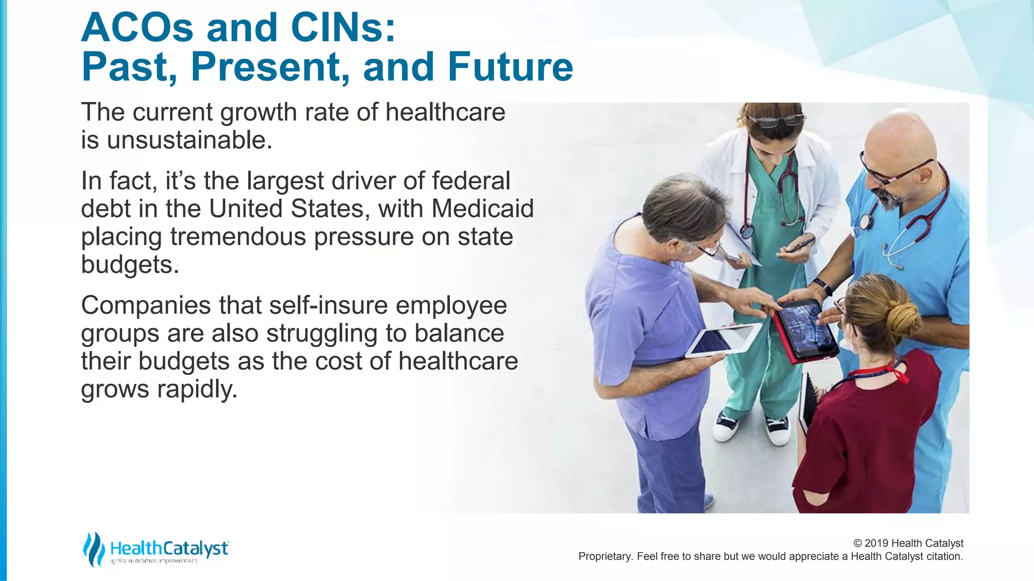 © 2019 Health Catalyst
Proprietary. Feel free to share but we would appreciate a Health Catalyst citation.
The current growth rate of healthcare
is unsustainable.
In fact, it’s the largest driver of federal
debt in the United States, with Medicaid
placing tremendous pressure on state
budgets.
Companies that self-insure employee
groups are also struggling to balance
their budgets as the cost of healthcare
grows rapidly.
ACOs and CINs:
Past, Present, and Future
 