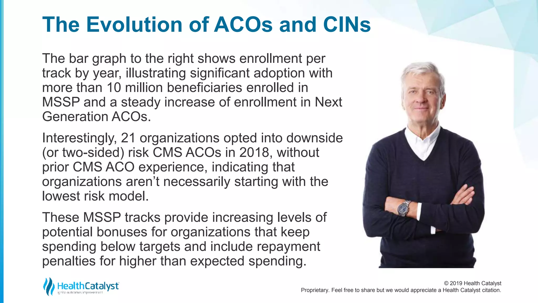 © 2019 Health Catalyst
Proprietary. Feel free to share but we would appreciate a Health Catalyst citation.
The bar graph to the right shows enrollment per
track by year, illustrating significant adoption with
more than 10 million beneficiaries enrolled in
MSSP and a steady increase of enrollment in Next
Generation ACOs.
Interestingly, 21 organizations opted into downside
(or two-sided) risk CMS ACOs in 2018, without
prior CMS ACO experience, indicating that
organizations aren’t necessarily starting with the
lowest risk model.
These MSSP tracks provide increasing levels of
potential bonuses for organizations that keep
spending below targets and include repayment
penalties for higher than expected spending.
The Evolution of ACOs and CINs
 