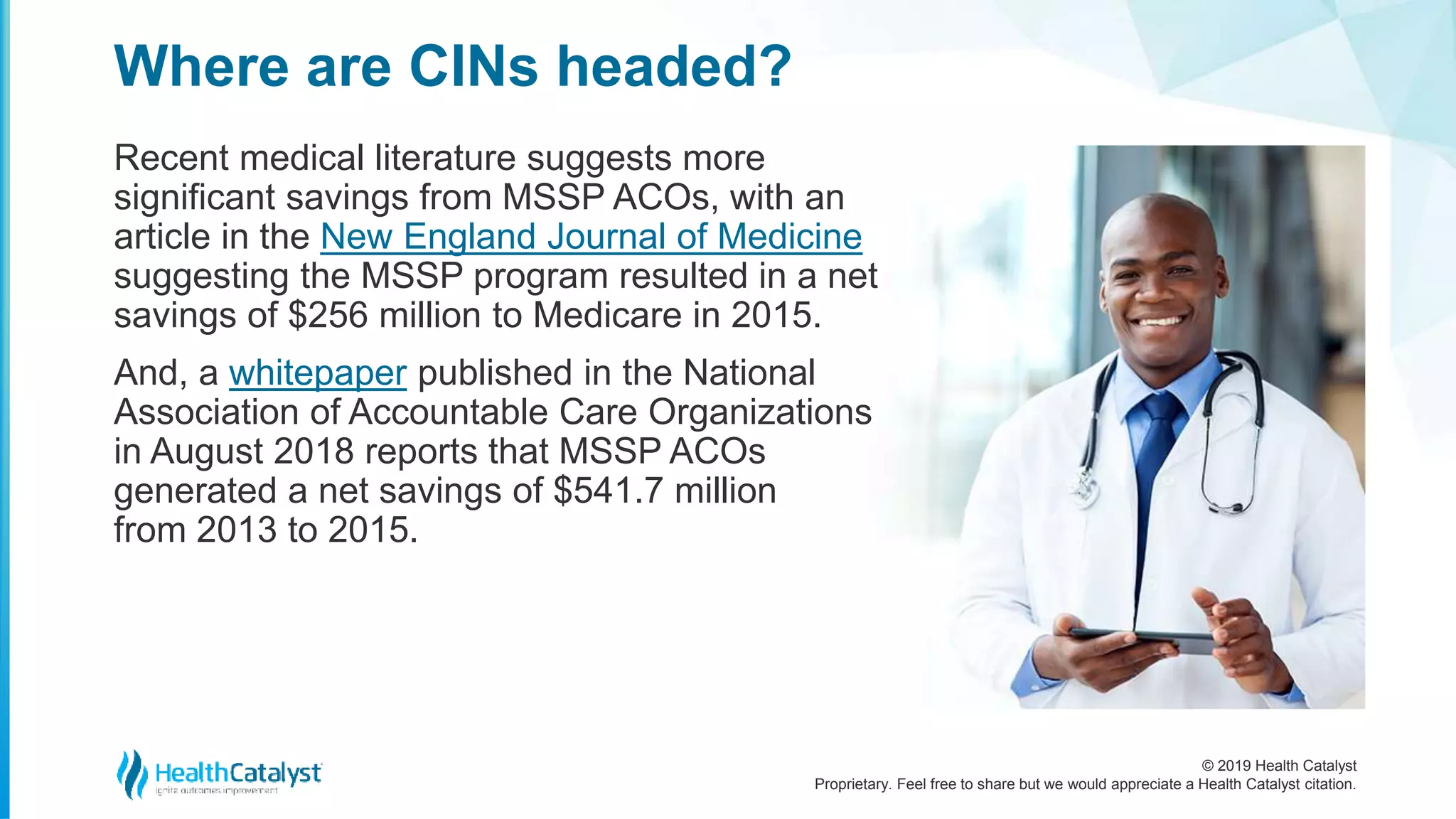 © 2019 Health Catalyst
Proprietary. Feel free to share but we would appreciate a Health Catalyst citation.
Recent medical literature suggests more
significant savings from MSSP ACOs, with an
article in the New England Journal of Medicine
suggesting the MSSP program resulted in a net
savings of $256 million to Medicare in 2015.
And, a whitepaper published in the National
Association of Accountable Care Organizations
in August 2018 reports that MSSP ACOs
generated a net savings of $541.7 million
from 2013 to 2015.
Where are CINs headed?
 