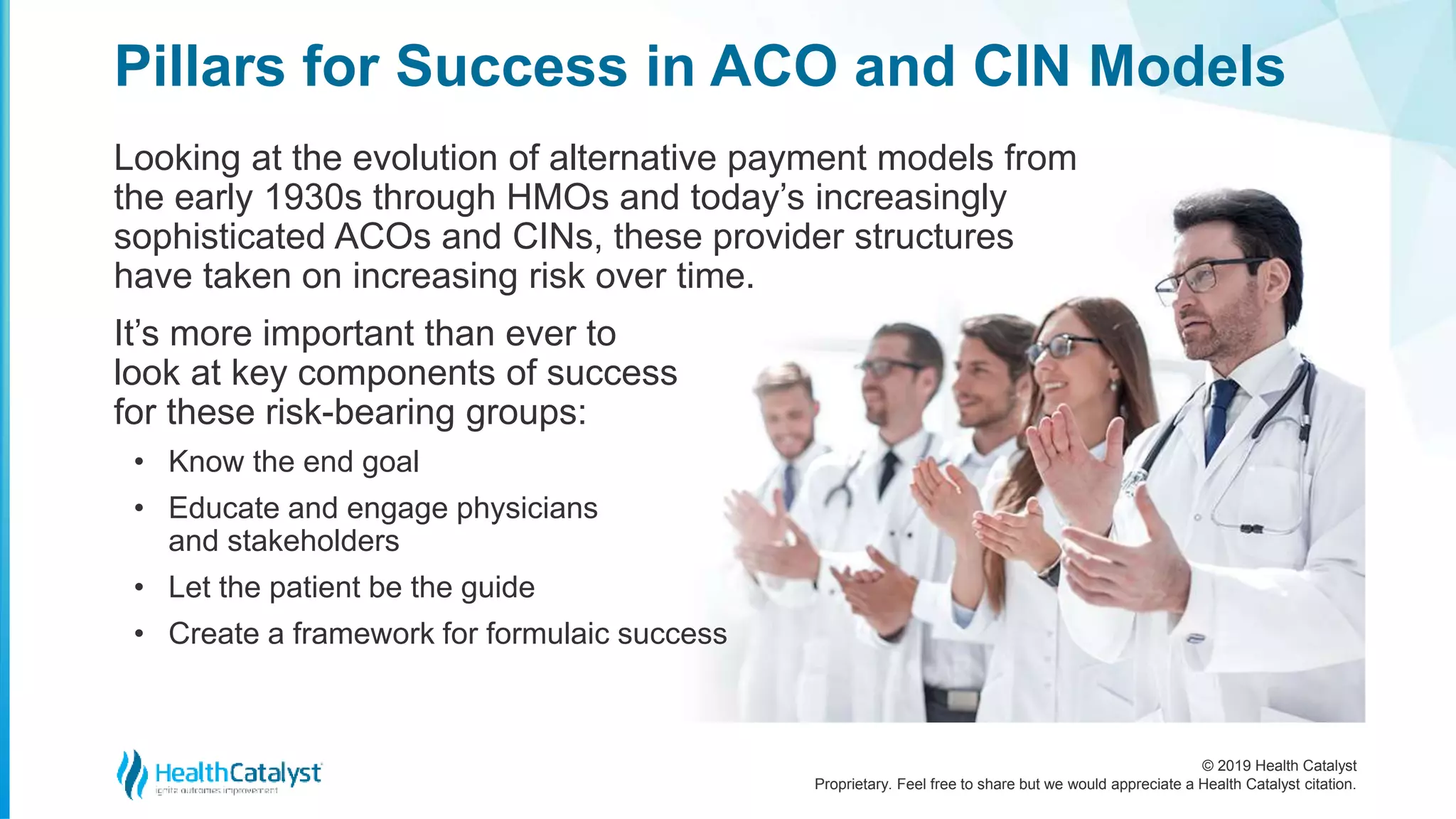 © 2019 Health Catalyst
Proprietary. Feel free to share but we would appreciate a Health Catalyst citation.
Looking at the evolution of alternative payment models from
the early 1930s through HMOs and today’s increasingly
sophisticated ACOs and CINs, these provider structures
have taken on increasing risk over time.
It’s more important than ever to
look at key components of success
for these risk-bearing groups:
• Know the end goal
• Educate and engage physicians
and stakeholders
• Let the patient be the guide
• Create a framework for formulaic success
Pillars for Success in ACO and CIN Models
 