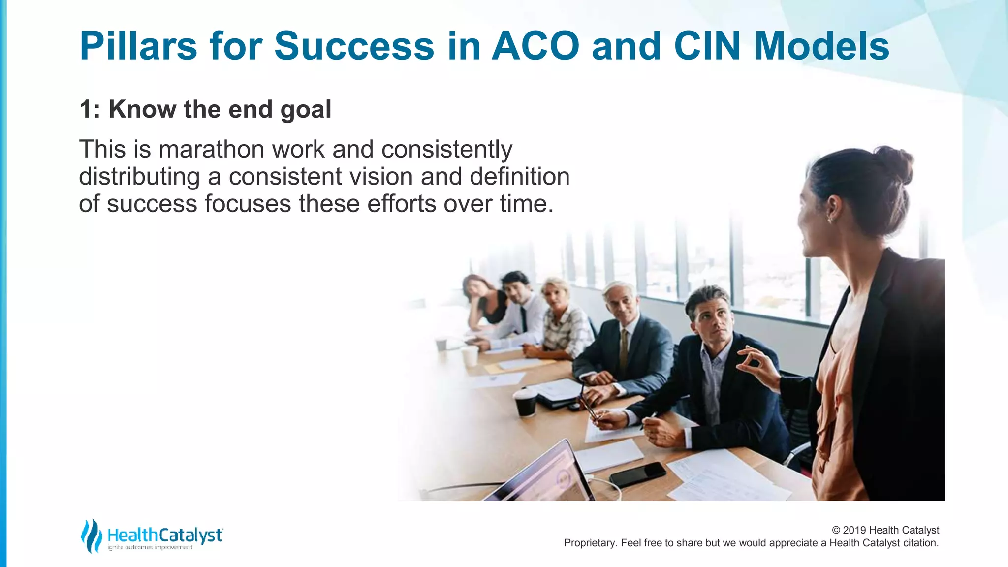 © 2019 Health Catalyst
Proprietary. Feel free to share but we would appreciate a Health Catalyst citation.
1: Know the end goal
This is marathon work and consistently
distributing a consistent vision and definition
of success focuses these efforts over time.
Pillars for Success in ACO and CIN Models
 