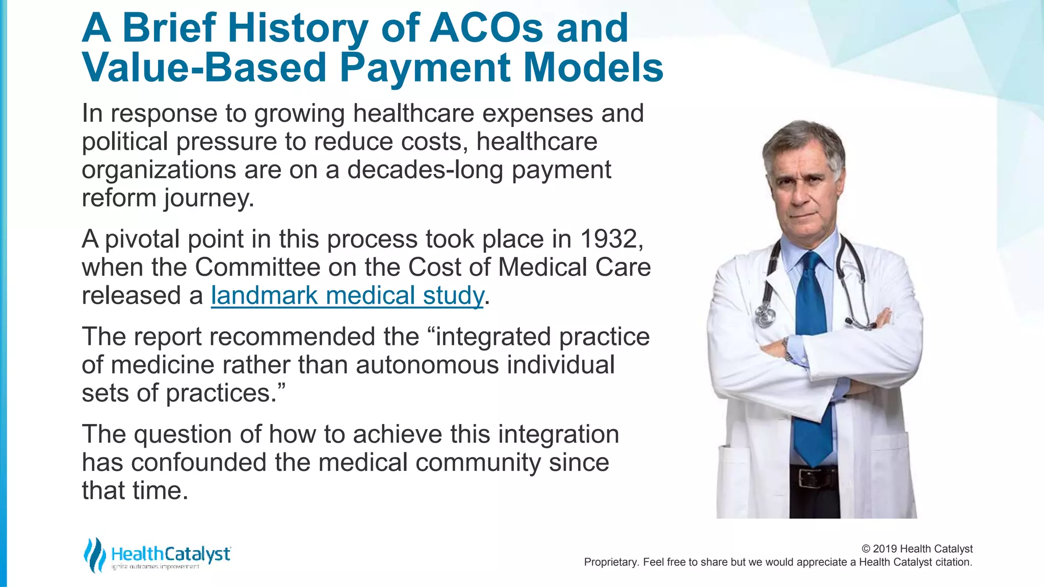 © 2019 Health Catalyst
Proprietary. Feel free to share but we would appreciate a Health Catalyst citation.
In response to growing healthcare expenses and
political pressure to reduce costs, healthcare
organizations are on a decades-long payment
reform journey.
A pivotal point in this process took place in 1932,
when the Committee on the Cost of Medical Care
released a landmark medical study.
The report recommended the “integrated practice
of medicine rather than autonomous individual
sets of practices.”
The question of how to achieve this integration
has confounded the medical community since
that time.
A Brief History of ACOs and
Value-Based Payment Models
 