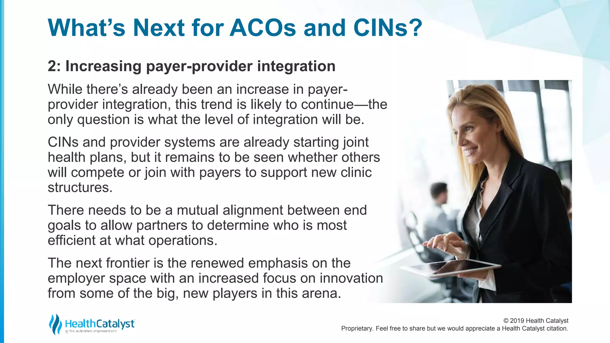 © 2019 Health Catalyst
Proprietary. Feel free to share but we would appreciate a Health Catalyst citation.
2: Increasing payer-provider integration
What’s Next for ACOs and CINs?
While there’s already been an increase in payer-
provider integration, this trend is likely to continue—the
only question is what the level of integration will be.
CINs and provider systems are already starting joint
health plans, but it remains to be seen whether others
will compete or join with payers to support new clinic
structures.
There needs to be a mutual alignment between end
goals to allow partners to determine who is most
efficient at what operations.
The next frontier is the renewed emphasis on the
employer space with an increased focus on innovation
from some of the big, new players in this arena.
 