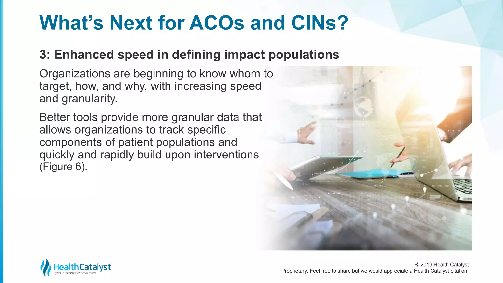 © 2019 Health Catalyst
Proprietary. Feel free to share but we would appreciate a Health Catalyst citation.
3: Enhanced speed in defining impact populations
What’s Next for ACOs and CINs?
Organizations are beginning to know whom to
target, how, and why, with increasing speed
and granularity.
Better tools provide more granular data that
allows organizations to track specific
components of patient populations and
quickly and rapidly build upon interventions
(Figure 6).
 