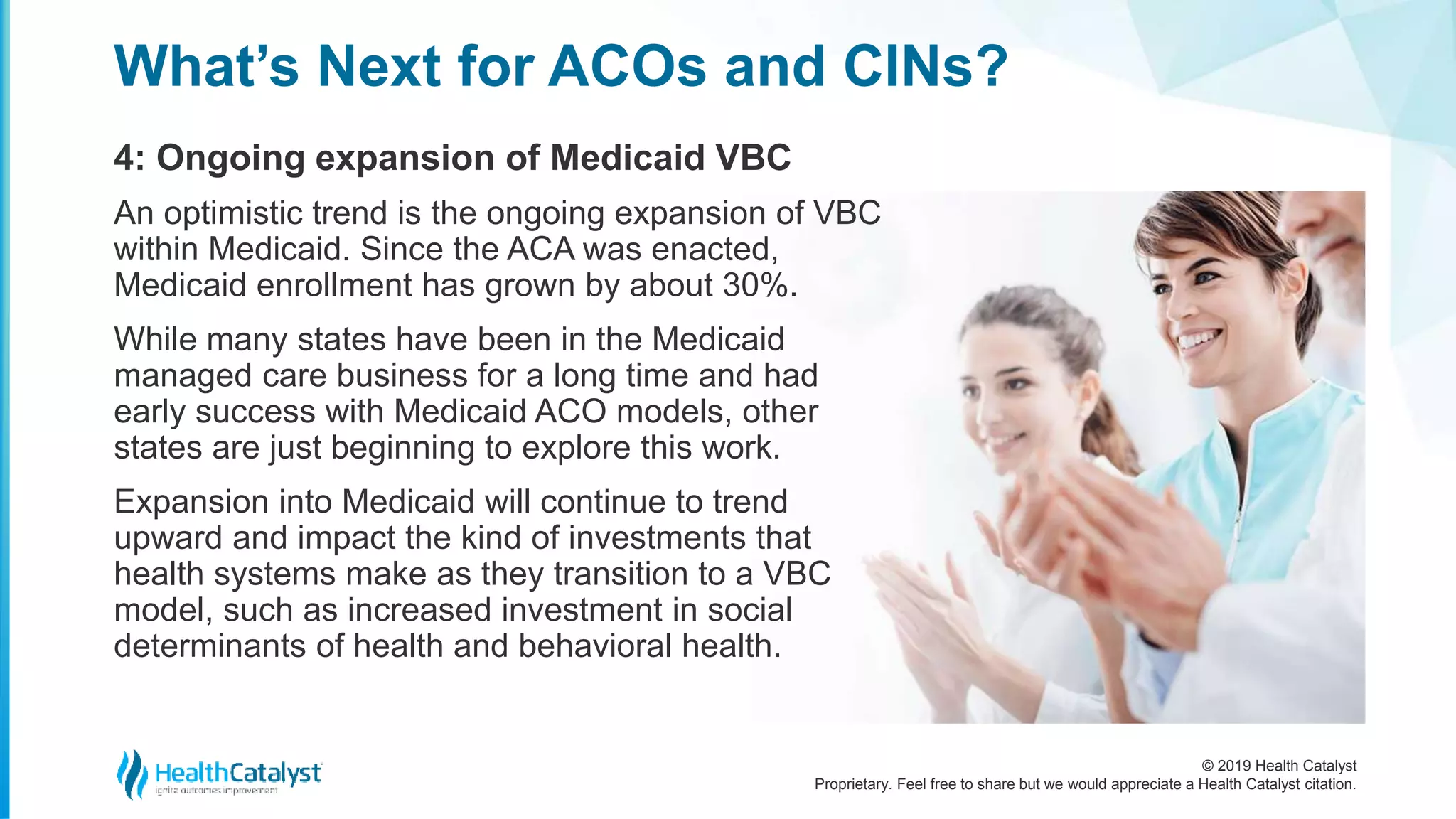 © 2019 Health Catalyst
Proprietary. Feel free to share but we would appreciate a Health Catalyst citation.
4: Ongoing expansion of Medicaid VBC
What’s Next for ACOs and CINs?
An optimistic trend is the ongoing expansion of VBC
within Medicaid. Since the ACA was enacted,
Medicaid enrollment has grown by about 30%.
While many states have been in the Medicaid
managed care business for a long time and had
early success with Medicaid ACO models, other
states are just beginning to explore this work.
Expansion into Medicaid will continue to trend
upward and impact the kind of investments that
health systems make as they transition to a VBC
model, such as increased investment in social
determinants of health and behavioral health.
 