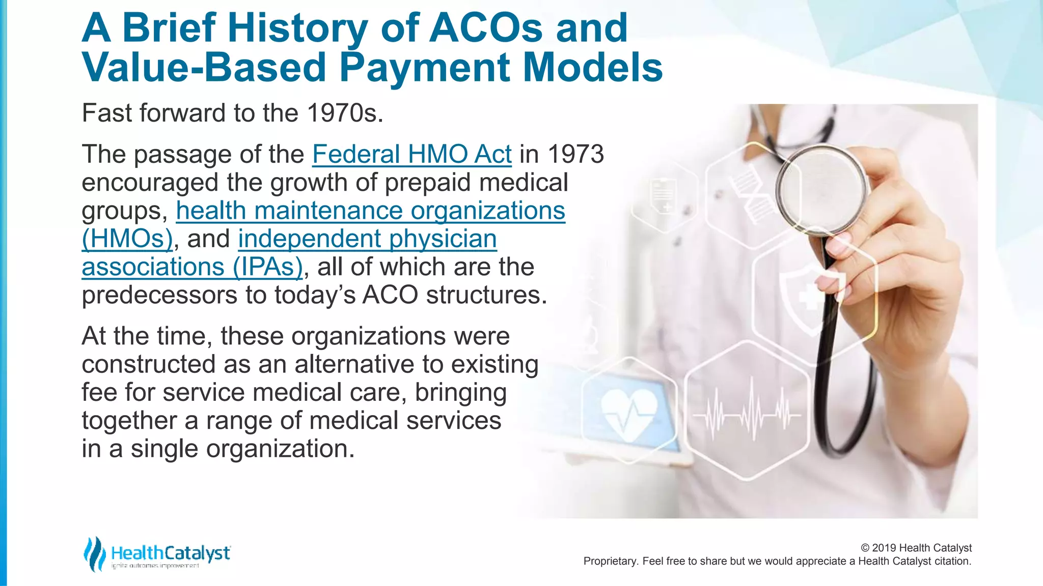 © 2019 Health Catalyst
Proprietary. Feel free to share but we would appreciate a Health Catalyst citation.
Fast forward to the 1970s.
The passage of the Federal HMO Act in 1973
encouraged the growth of prepaid medical
groups, health maintenance organizations
(HMOs), and independent physician
associations (IPAs), all of which are the
predecessors to today’s ACO structures.
At the time, these organizations were
constructed as an alternative to existing
fee for service medical care, bringing
together a range of medical services
in a single organization.
A Brief History of ACOs and
Value-Based Payment Models
 