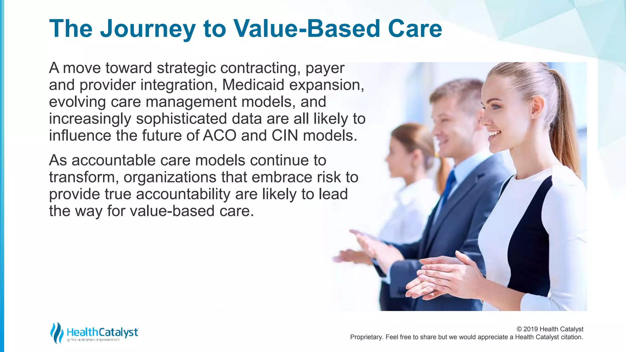 © 2019 Health Catalyst
Proprietary. Feel free to share but we would appreciate a Health Catalyst citation.
The Journey to Value-Based Care
A move toward strategic contracting, payer
and provider integration, Medicaid expansion,
evolving care management models, and
increasingly sophisticated data are all likely to
influence the future of ACO and CIN models.
As accountable care models continue to
transform, organizations that embrace risk to
provide true accountability are likely to lead
the way for value-based care.
 