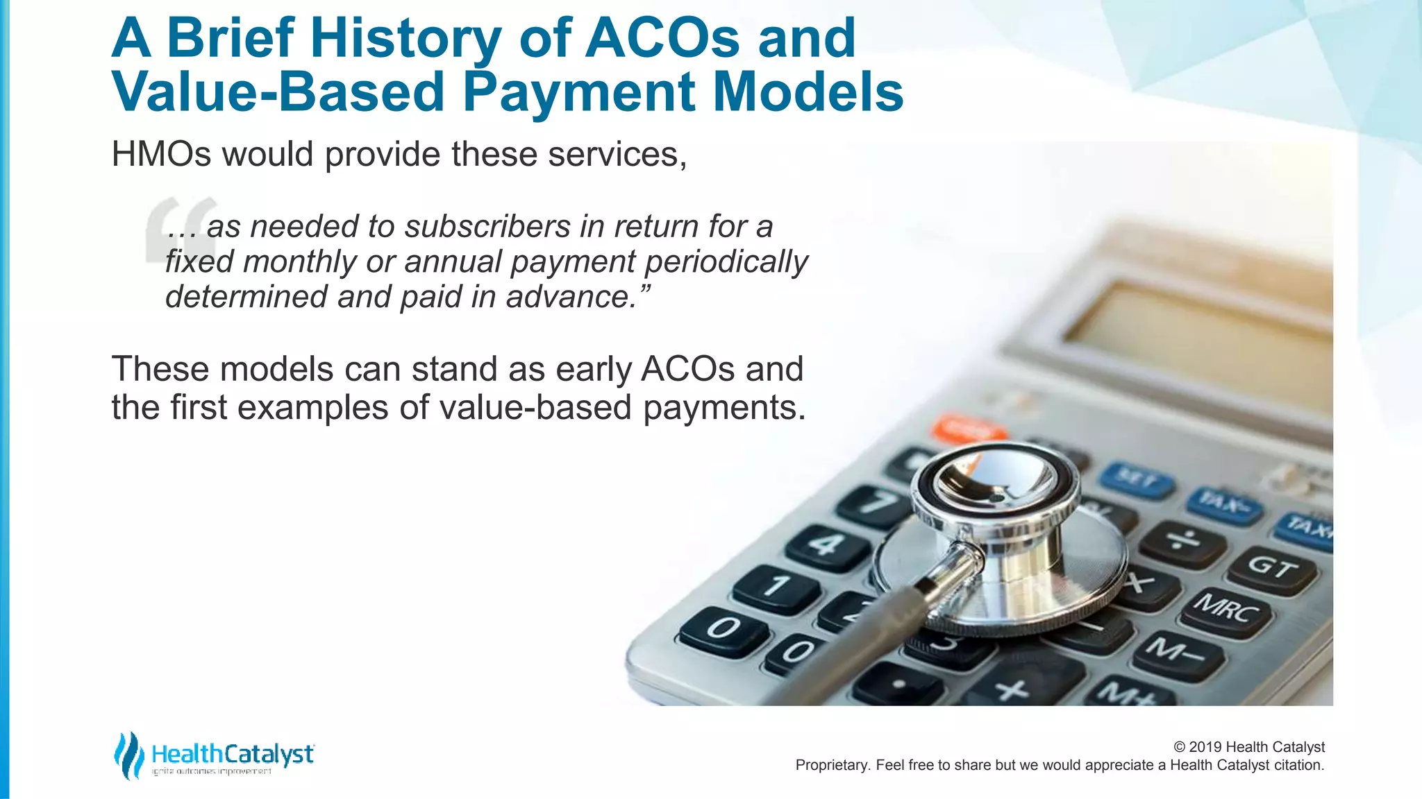 © 2019 Health Catalyst
Proprietary. Feel free to share but we would appreciate a Health Catalyst citation.
HMOs would provide these services,
… as needed to subscribers in return for a
fixed monthly or annual payment periodically
determined and paid in advance.”
These models can stand as early ACOs and
the first examples of value-based payments.
A Brief History of ACOs and
Value-Based Payment Models
 