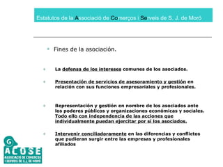 Estatutos de la  A ssociació de  Co merços i  Se rveis de S. J. de Moró Fines de la asociación. La  defensa de los intereses  comunes de los asociados. Presentación de servicios de asesoramiento y gestión  en relación con sus funciones empresariales y profesionales. Representación y gestión en nombre de los asociados ante los poderes públicos y organizaciones económicas y sociales.  Todo ello con independencia de las acciones que individualmente puedan ejercitar por sí los asociados. Intervenir conciliadoramente  en las diferencias y conflictos que pudieran surgir entre las empresas y profesionales afiliados 