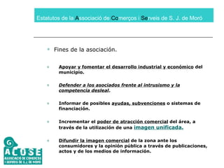 Estatutos de la  A ssociació de  Co merços i  Se rveis de S. J. de Moró Fines de la asociación. Apoyar y fomentar el desarrollo industrial y económico  del municipio. Defender a los asociados frente al intrusismo y la competencia desleal . Informar de posibles  ayudas, subvenciones  o sistemas de financiación.  Incrementar el  poder de atracción comercial  del área, a través de la utilización de una  imagen unificada. Difundir la imagen comercial  de la zona ante los consumidores y la opinión pública a través de publicaciones, actos y de los medios de información. 