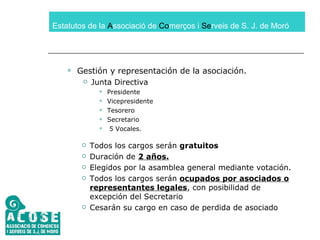 Estatutos de la  A ssociació de  Co merços i  Se rveis de S. J. de Moró Gestión y representación de la asociación. Junta Directiva Presidente Vicepresidente Tesorero Secretario 5 Vocales. Todos los cargos serán  gratuitos Duración de  2 años. Elegidos por la asamblea general mediante votación. Todos los cargos serán  ocupados por asociados o representantes legales , con posibilidad de excepción del Secretario Cesarán su cargo en caso de perdida de asociado 