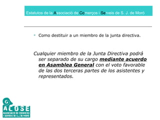 Estatutos de la  A ssociació de  Co merços i  Se rveis de S. J. de Moró Como destituir a un miembro de la junta directiva. Cualquier miembro de la Junta Directiva podrá ser separado de su cargo  mediante acuerdo en Asamblea General  con el voto favorable de las dos terceras partes de los asistentes y representados. 