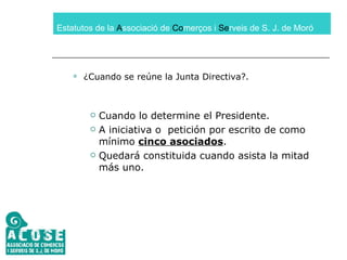 Estatutos de la  A ssociació de  Co merços i  Se rveis de S. J. de Moró ¿Cuando se reúne la Junta Directiva?. Cuando lo determine el Presidente. A iniciativa o  petición por escrito de como mínimo  cinco asociados . Quedará constituida cuando asista la mitad más uno. 