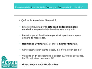 Estatutos de la  A ssociació de  Co merços i  Se rveis de S. J. de Moró ¿ Qué es la Asamblea General ?. Estará compuesta por la  totalidad de los miembros asociados  en plenitud de derechos, con voz y voto. Presidida por el Presidente o por el Vicepresidente, quien actuará de moderador. Reuniones Ordinaria  (1 al año) y  Extraordinarias . Convocatorias por escrito (lugar, día, hora, orden del día). Validada en 1ª convocatoria si asisten 1/3 de los asociados. En 2ª cualquiera que sea el Nº. Acuerdos por mayoría de votos 