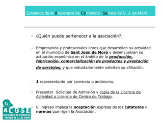 Estatutos de la  A ssociació de  Co merços i  Se rveis de S. J. de Moró ¿Quién puede pertenecer a la asociación?. Empresarios y profesionales libres que desarrollen su actividad en el municipio de  Sant Joan de Moró  y desenvuelvan su actuación económica en el ámbito de la  producción, fabricación, comercialización de productos y prestación de servicios,  y que voluntariamente soliciten su afiliación.   1  representante por comercio o autónomo. Presentar  Solicitud de Admisión y  copia de la Licencia de Actividad o Licencia de Centro de Trabajo . El ingreso implica la  aceptación  expresa de los  Estatutos  y  normas  que rigen la Asociación. 
